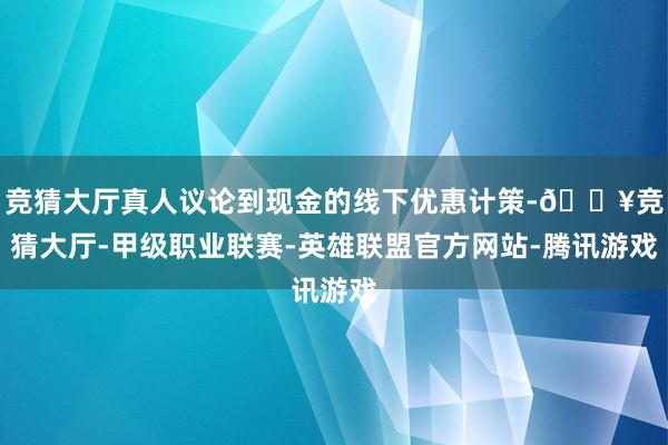 竞猜大厅真人议论到现金的线下优惠计策-🔥竞猜大厅-甲级职业联赛-英雄联盟官方网站-腾讯游戏