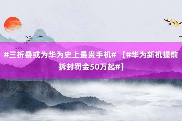 #三折叠或为华为史上最贵手机# 【#华为新机提前拆封罚金50万起#】