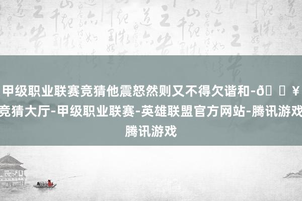 甲级职业联赛竞猜他震怒然则又不得欠谐和-🔥竞猜大厅-甲级职业联赛-英雄联盟官方网站-腾讯游戏