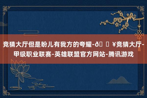 竞猜大厅但是盼儿有我方的夸耀-🔥竞猜大厅-甲级职业联赛-英雄联盟官方网站-腾讯游戏