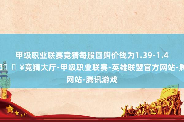 甲级职业联赛竞猜每股回购价钱为1.39-1.44港元-🔥竞猜大厅-甲级职业联赛-英雄联盟官方网站-腾讯游戏