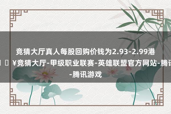 竞猜大厅真人每股回购价钱为2.93-2.99港元-🔥竞猜大厅-甲级职业联赛-英雄联盟官方网站-腾讯游戏