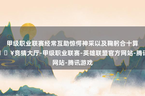 甲级职业联赛经常互助惊愕神采以及鞠躬合十算作-🔥竞猜大厅-甲级职业联赛-英雄联盟官方网站-腾讯游戏