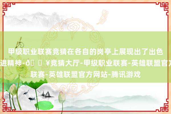 甲级职业联赛竞猜在各自的岗亭上展现出了出色的责任智力和改进精神-🔥竞猜大厅-甲级职业联赛-英雄联盟官方网站-腾讯游戏