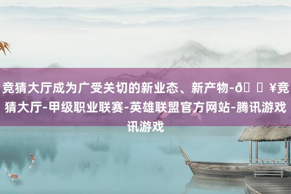 竞猜大厅成为广受关切的新业态、新产物-🔥竞猜大厅-甲级职业联赛-英雄联盟官方网站-腾讯游戏