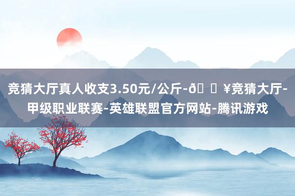 竞猜大厅真人收支3.50元/公斤-🔥竞猜大厅-甲级职业联赛-英雄联盟官方网站-腾讯游戏