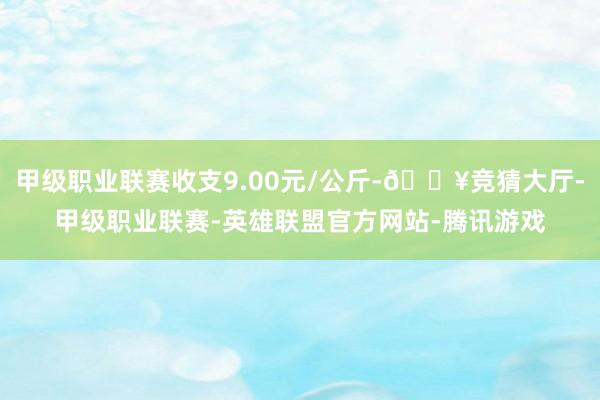 甲级职业联赛收支9.00元/公斤-🔥竞猜大厅-甲级职业联赛-英雄联盟官方网站-腾讯游戏