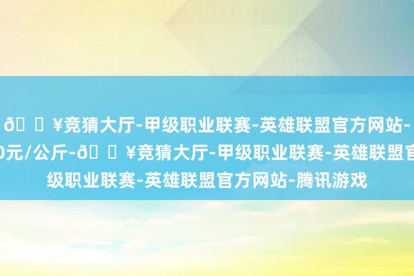 🔥竞猜大厅-甲级职业联赛-英雄联盟官方网站-腾讯游戏出入9.00元/公斤-🔥竞猜大厅-甲级职业联赛-英雄联盟官方网站-腾讯游戏