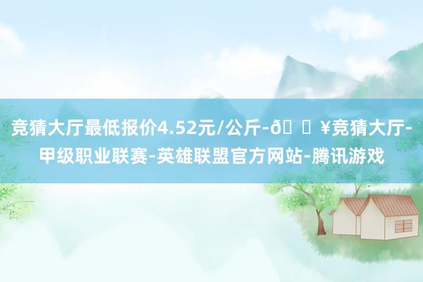 竞猜大厅最低报价4.52元/公斤-🔥竞猜大厅-甲级职业联赛-英雄联盟官方网站-腾讯游戏