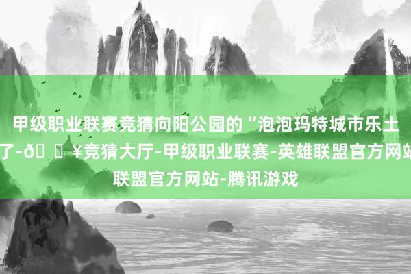 甲级职业联赛竞猜向阳公园的“泡泡玛特城市乐土”终于开业了-🔥竞猜大厅-甲级职业联赛-英雄联盟官方网站-腾讯游戏