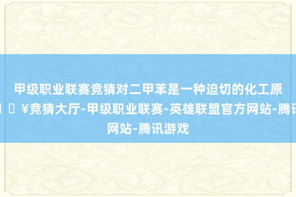 甲级职业联赛竞猜对二甲苯是一种迫切的化工原料-🔥竞猜大厅-甲级职业联赛-英雄联盟官方网站-腾讯游戏