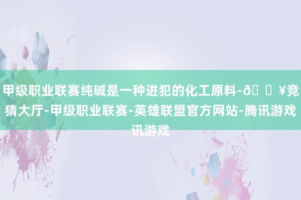 甲级职业联赛纯碱是一种进犯的化工原料-🔥竞猜大厅-甲级职业联赛-英雄联盟官方网站-腾讯游戏