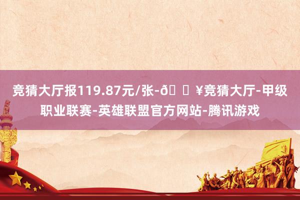 竞猜大厅报119.87元/张-🔥竞猜大厅-甲级职业联赛-英雄联盟官方网站-腾讯游戏