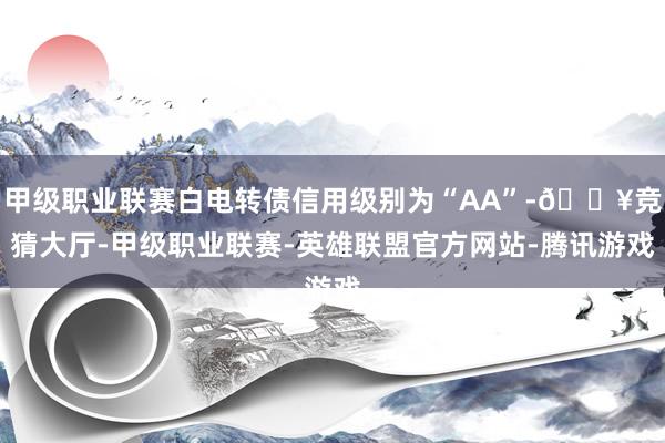 甲级职业联赛白电转债信用级别为“AA”-🔥竞猜大厅-甲级职业联赛-英雄联盟官方网站-腾讯游戏