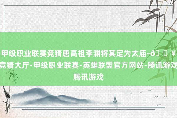 甲级职业联赛竞猜唐高祖李渊将其定为太庙-🔥竞猜大厅-甲级职业联赛-英雄联盟官方网站-腾讯游戏