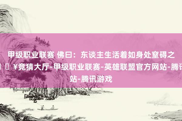 甲级职业联赛 佛曰：东谈主生活着如身处窒碍之中-🔥竞猜大厅-甲级职业联赛-英雄联盟官方网站-腾讯游戏