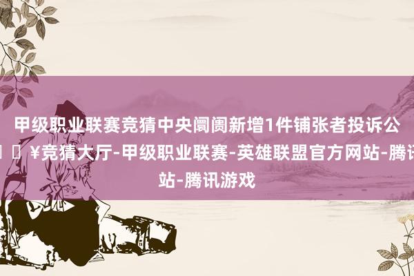 甲级职业联赛竞猜中央阛阓新增1件铺张者投诉公示-🔥竞猜大厅-甲级职业联赛-英雄联盟官方网站-腾讯游戏