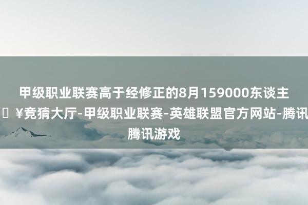 甲级职业联赛高于经修正的8月159000东谈主-🔥竞猜大厅-甲级职业联赛-英雄联盟官方网站-腾讯游戏