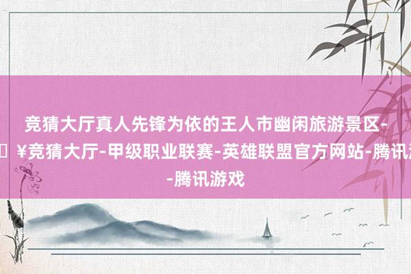 竞猜大厅真人先锋为依的王人市幽闲旅游景区-🔥竞猜大厅-甲级职业联赛-英雄联盟官方网站-腾讯游戏