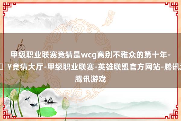 甲级职业联赛竞猜是wcg离别不雅众的第十年-🔥竞猜大厅-甲级职业联赛-英雄联盟官方网站-腾讯游戏