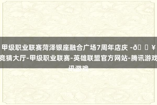 甲级职业联赛菏泽银座融合广场7周年店庆 -🔥竞猜大厅-甲级职业联赛-英雄联盟官方网站-腾讯游戏