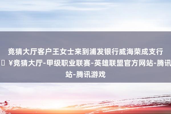 竞猜大厅客户王女士来到浦发银行威海荣成支行-🔥竞猜大厅-甲级职业联赛-英雄联盟官方网站-腾讯游戏