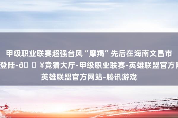 甲级职业联赛超强台风“摩羯”先后在海南文昌市、广东徐闻县登陆-🔥竞猜大厅-甲级职业联赛-英雄联盟官方网站-腾讯游戏