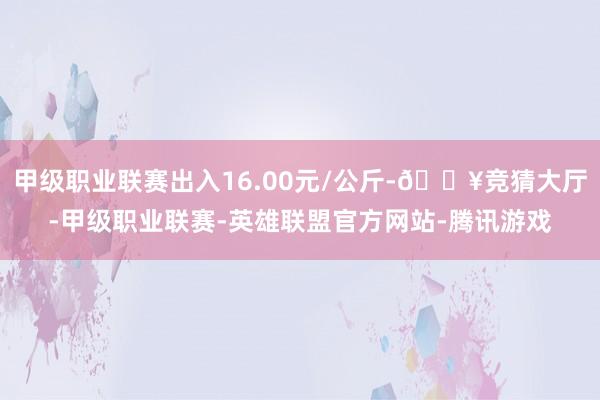 甲级职业联赛出入16.00元/公斤-🔥竞猜大厅-甲级职业联赛-英雄联盟官方网站-腾讯游戏