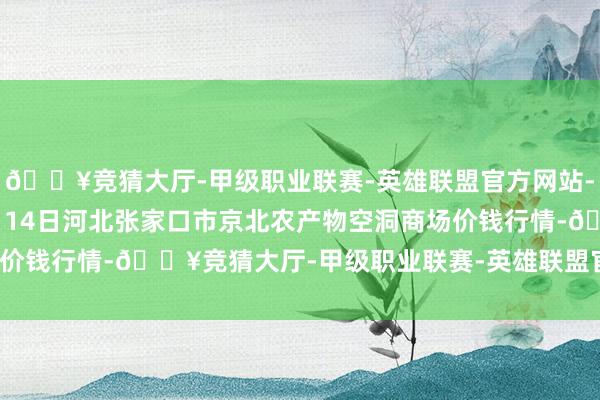 🔥竞猜大厅-甲级职业联赛-英雄联盟官方网站-腾讯游戏2024年10月14日河北张家口市京北农产物空洞商场价钱行情-🔥竞猜大厅-甲级职业联赛-英雄联盟官方网站-腾讯游戏