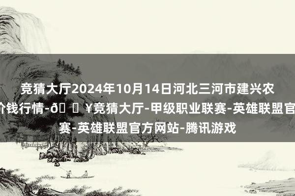 竞猜大厅2024年10月14日河北三河市建兴农副居品批发市集价钱行情-🔥竞猜大厅-甲级职业联赛-英雄联盟官方网站-腾讯游戏