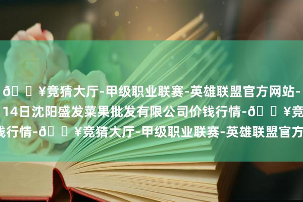 🔥竞猜大厅-甲级职业联赛-英雄联盟官方网站-腾讯游戏2024年10月14日沈阳盛发菜果批发有限公司价钱行情-🔥竞猜大厅-甲级职业联赛-英雄联盟官方网站-腾讯游戏