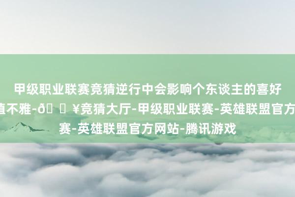 甲级职业联赛竞猜逆行中会影响个东谈主的喜好外交材干和价值不雅-🔥竞猜大厅-甲级职业联赛-英雄联盟官方网站-腾讯游戏