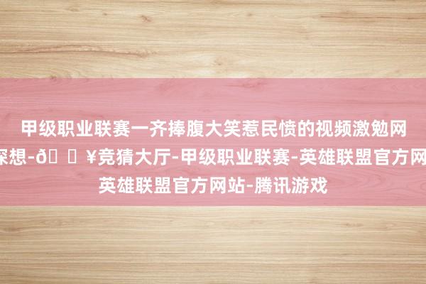 甲级职业联赛一齐捧腹大笑惹民愤的视频激勉网友围不雅和深想-🔥竞猜大厅-甲级职业联赛-英雄联盟官方网站-腾讯游戏