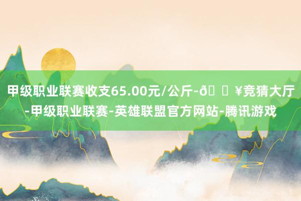 甲级职业联赛收支65.00元/公斤-🔥竞猜大厅-甲级职业联赛-英雄联盟官方网站-腾讯游戏