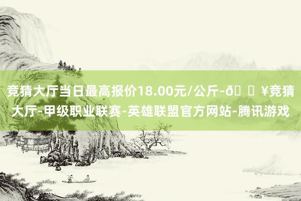 竞猜大厅当日最高报价18.00元/公斤-🔥竞猜大厅-甲级职业联赛-英雄联盟官方网站-腾讯游戏