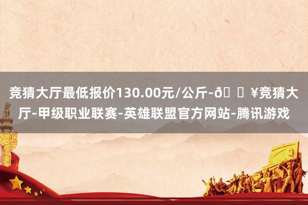 竞猜大厅最低报价130.00元/公斤-🔥竞猜大厅-甲级职业联赛-英雄联盟官方网站-腾讯游戏