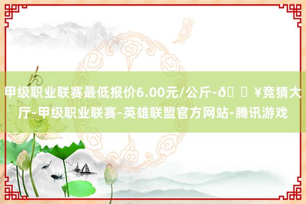 甲级职业联赛最低报价6.00元/公斤-🔥竞猜大厅-甲级职业联赛-英雄联盟官方网站-腾讯游戏