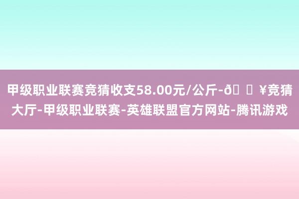 甲级职业联赛竞猜收支58.00元/公斤-🔥竞猜大厅-甲级职业联赛-英雄联盟官方网站-腾讯游戏