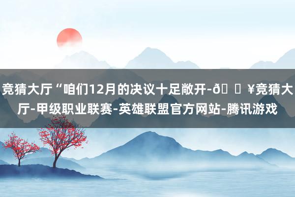 竞猜大厅“咱们12月的决议十足敞开-🔥竞猜大厅-甲级职业联赛-英雄联盟官方网站-腾讯游戏