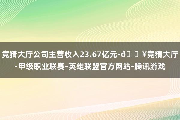 竞猜大厅公司主营收入23.67亿元-🔥竞猜大厅-甲级职业联赛-英雄联盟官方网站-腾讯游戏