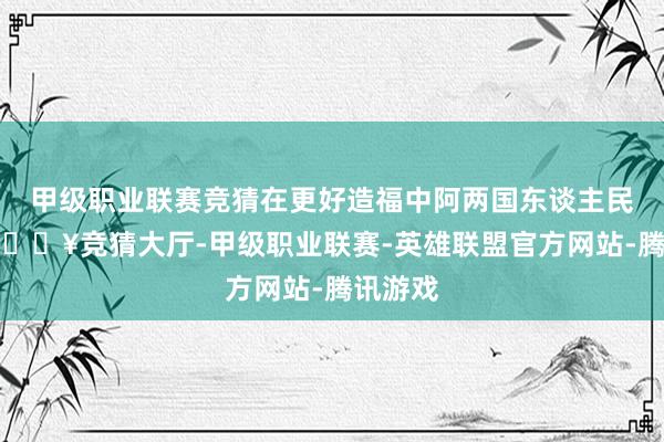 甲级职业联赛竞猜在更好造福中阿两国东谈主民同期-🔥竞猜大厅-甲级职业联赛-英雄联盟官方网站-腾讯游戏