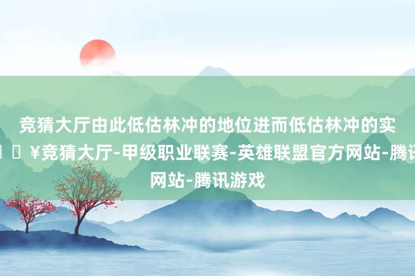 竞猜大厅由此低估林冲的地位进而低估林冲的实力-🔥竞猜大厅-甲级职业联赛-英雄联盟官方网站-腾讯游戏