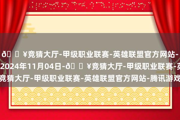 🔥竞猜大厅-甲级职业联赛-英雄联盟官方网站-腾讯游戏处理服从：2024年11月04日-🔥竞猜大厅-甲级职业联赛-英雄联盟官方网站-腾讯游戏