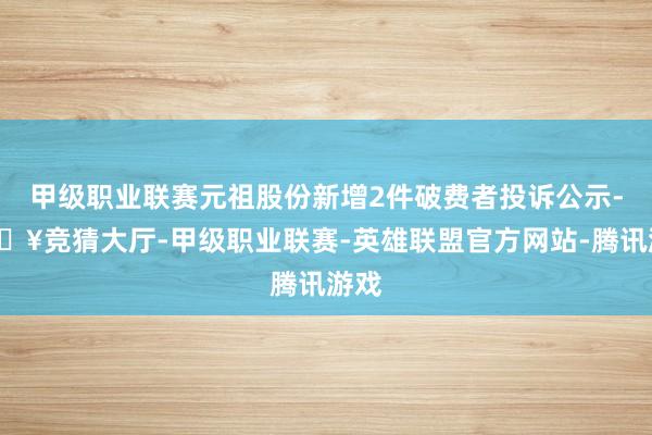 甲级职业联赛元祖股份新增2件破费者投诉公示-🔥竞猜大厅-甲级职业联赛-英雄联盟官方网站-腾讯游戏