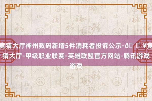 竞猜大厅神州数码新增5件消耗者投诉公示-🔥竞猜大厅-甲级职业联赛-英雄联盟官方网站-腾讯游戏