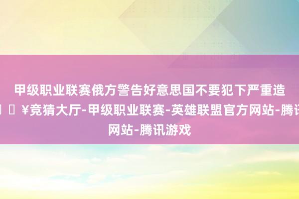 甲级职业联赛俄方警告好意思国不要犯下严重造作-🔥竞猜大厅-甲级职业联赛-英雄联盟官方网站-腾讯游戏