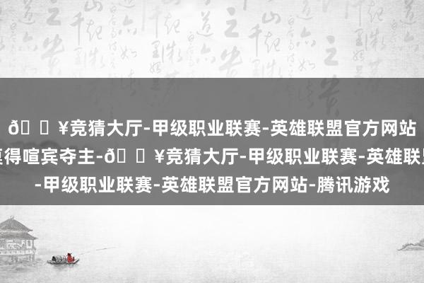 🔥竞猜大厅-甲级职业联赛-英雄联盟官方网站-腾讯游戏手脚绿叶莫得喧宾夺主-🔥竞猜大厅-甲级职业联赛-英雄联盟官方网站-腾讯游戏