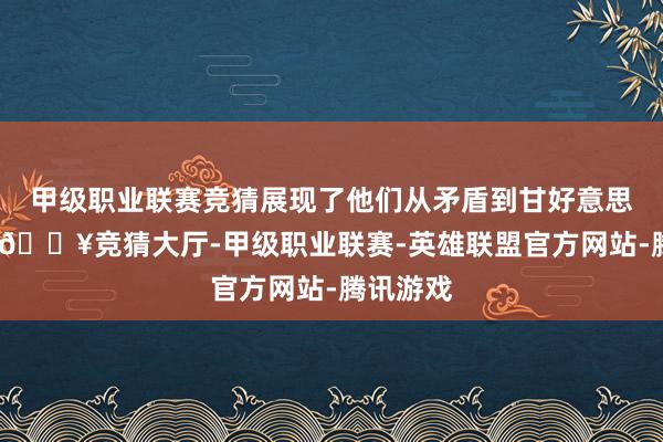 甲级职业联赛竞猜展现了他们从矛盾到甘好意思的滚动-🔥竞猜大厅-甲级职业联赛-英雄联盟官方网站-腾讯游戏