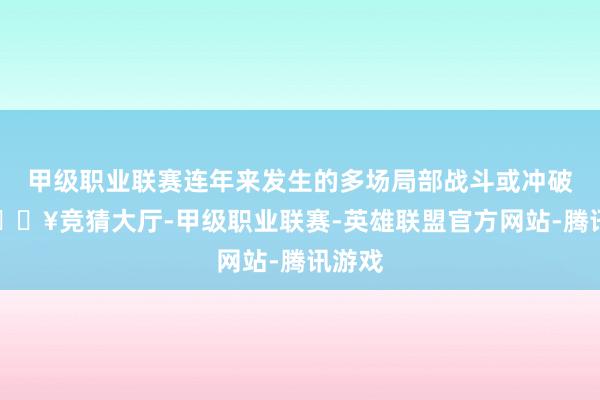 甲级职业联赛连年来发生的多场局部战斗或冲破中-🔥竞猜大厅-甲级职业联赛-英雄联盟官方网站-腾讯游戏