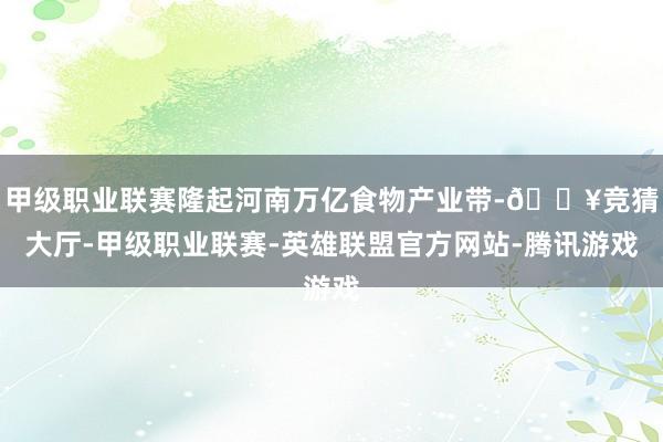 甲级职业联赛隆起河南万亿食物产业带-🔥竞猜大厅-甲级职业联赛-英雄联盟官方网站-腾讯游戏